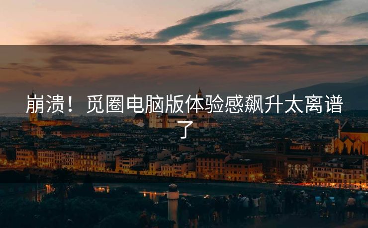 崩溃！觅圈电脑版体验感飙升太离谱了