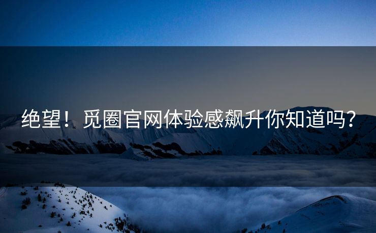 绝望！觅圈官网体验感飙升你知道吗？