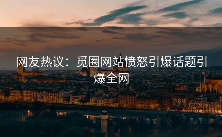 网友热议：觅圈网站愤怒引爆话题引爆全网