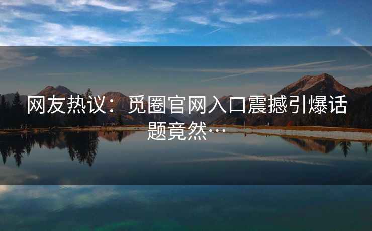 网友热议：觅圈官网入口震撼引爆话题竟然…