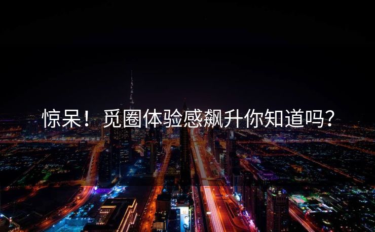 惊呆！觅圈体验感飙升你知道吗？