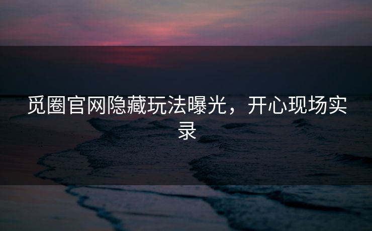 觅圈官网隐藏玩法曝光，开心现场实录