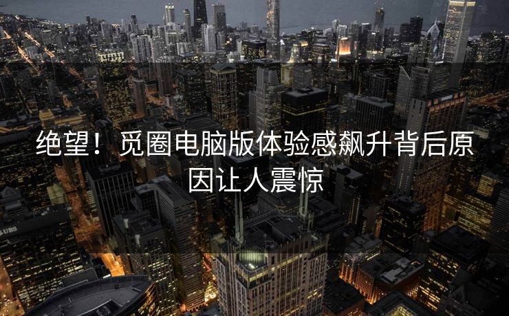 绝望！觅圈电脑版体验感飙升背后原因让人震惊