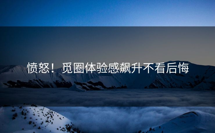 愤怒！觅圈体验感飙升不看后悔