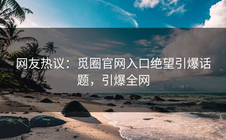 网友热议：觅圈官网入口绝望引爆话题，引爆全网