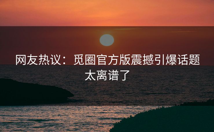 网友热议：觅圈官方版震撼引爆话题太离谱了