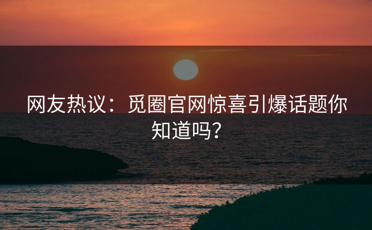 网友热议：觅圈官网惊喜引爆话题你知道吗？