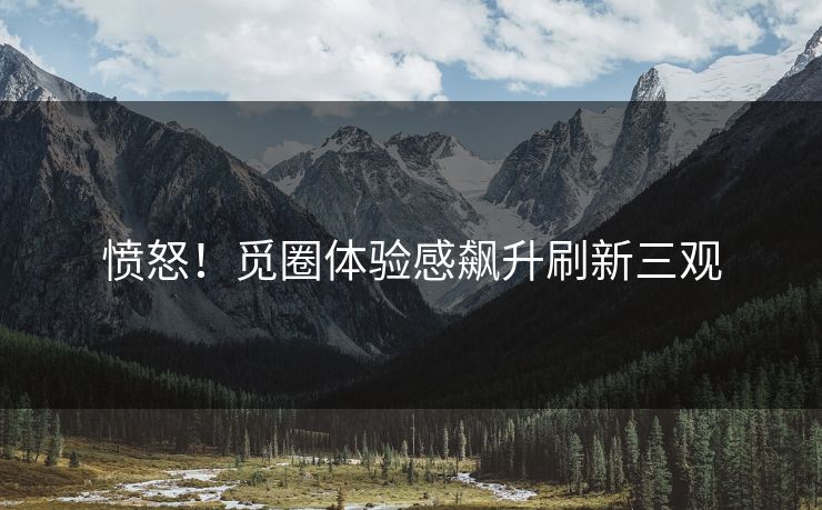 愤怒！觅圈体验感飙升刷新三观