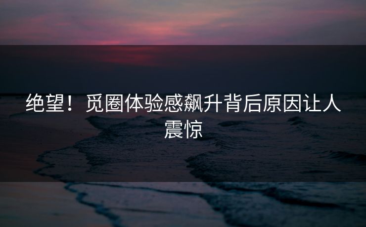 绝望！觅圈体验感飙升背后原因让人震惊