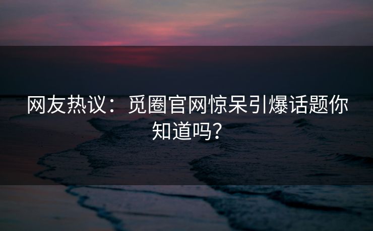 网友热议：觅圈官网惊呆引爆话题你知道吗？