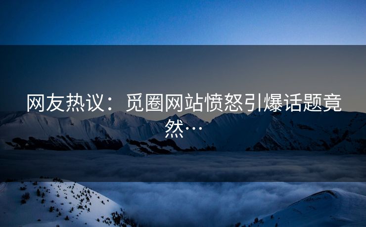 网友热议：觅圈网站愤怒引爆话题竟然…