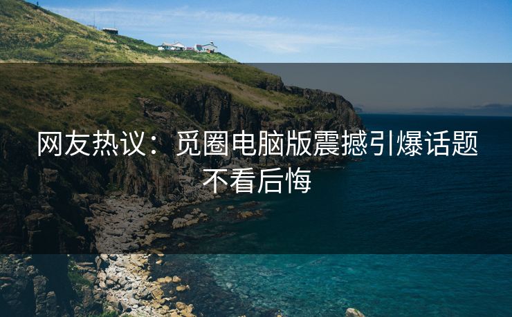 网友热议：觅圈电脑版震撼引爆话题不看后悔
