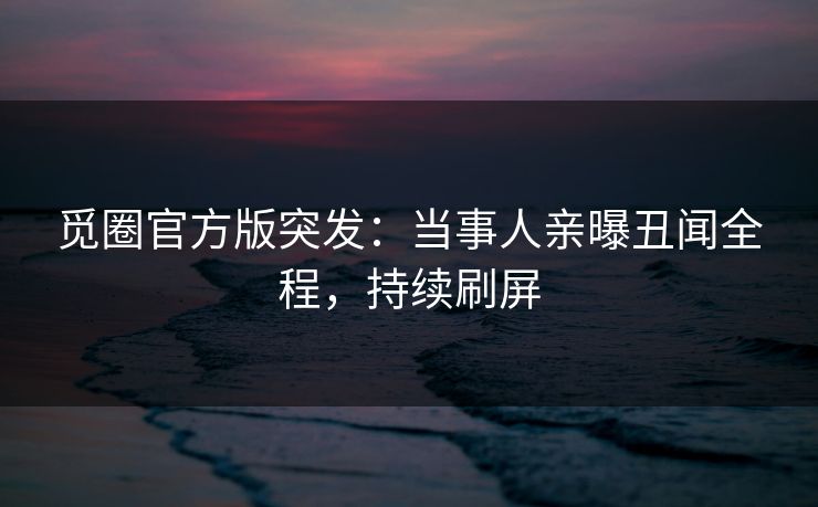 觅圈官方版突发：当事人亲曝丑闻全程，持续刷屏