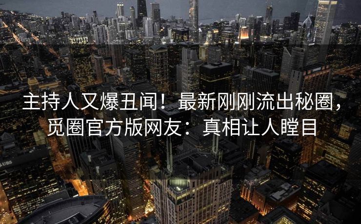 主持人又爆丑闻！最新刚刚流出秘圈，觅圈官方版网友：真相让人瞠目
