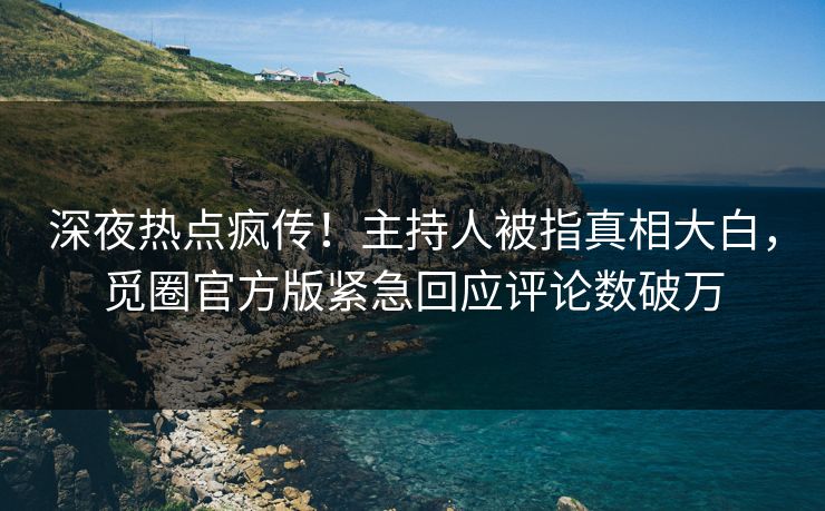 深夜热点疯传！主持人被指真相大白，觅圈官方版紧急回应评论数破万