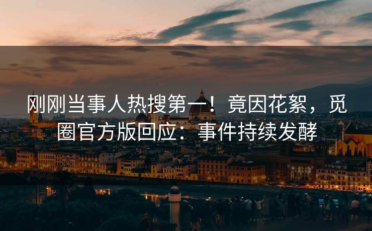 刚刚当事人热搜第一！竟因花絮，觅圈官方版回应：事件持续发酵