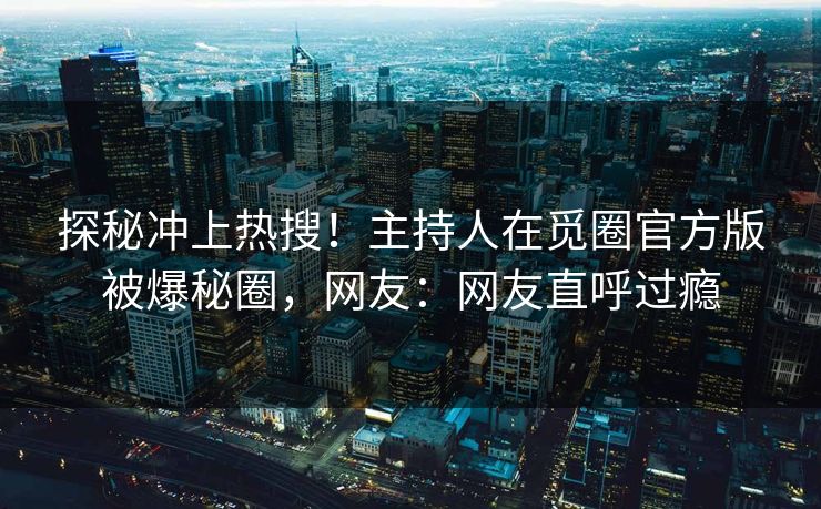 探秘冲上热搜！主持人在觅圈官方版被爆秘圈，网友：网友直呼过瘾
