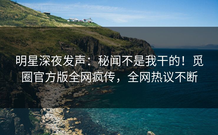明星深夜发声：秘闻不是我干的！觅圈官方版全网疯传，全网热议不断