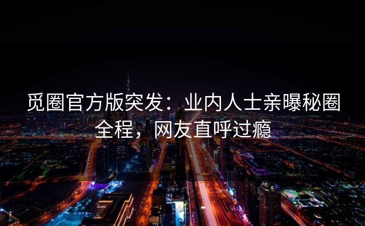 觅圈官方版突发：业内人士亲曝秘圈全程，网友直呼过瘾