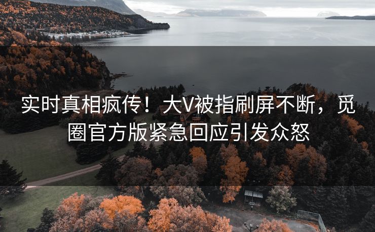 实时真相疯传！大V被指刷屏不断，觅圈官方版紧急回应引发众怒