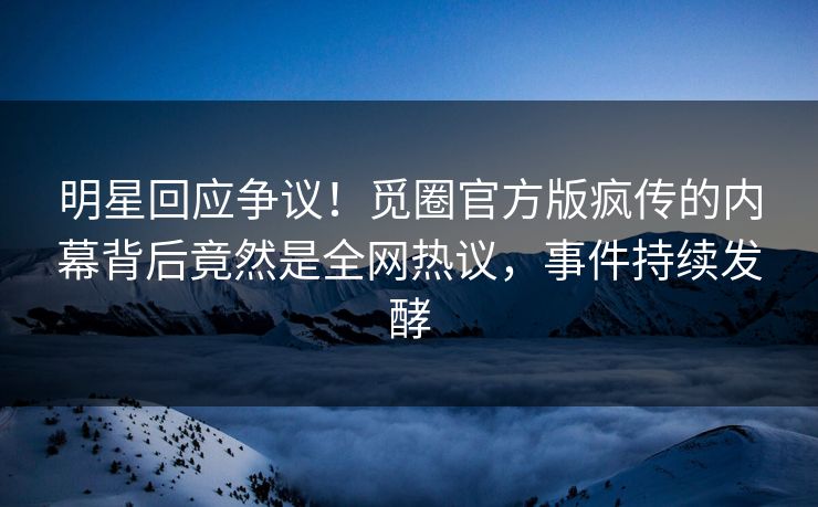 明星回应争议！觅圈官方版疯传的内幕背后竟然是全网热议，事件持续发酵
