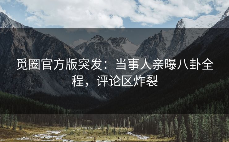 觅圈官方版突发：当事人亲曝八卦全程，评论区炸裂