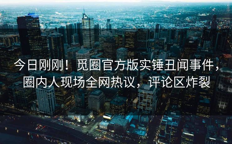 今日刚刚！觅圈官方版实锤丑闻事件，圈内人现场全网热议，评论区炸裂