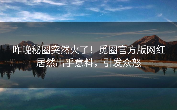 昨晚秘圈突然火了！觅圈官方版网红居然出乎意料，引发众怒