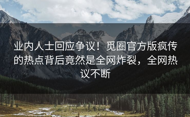 业内人士回应争议！觅圈官方版疯传的热点背后竟然是全网炸裂，全网热议不断