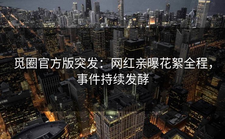 觅圈官方版突发：网红亲曝花絮全程，事件持续发酵