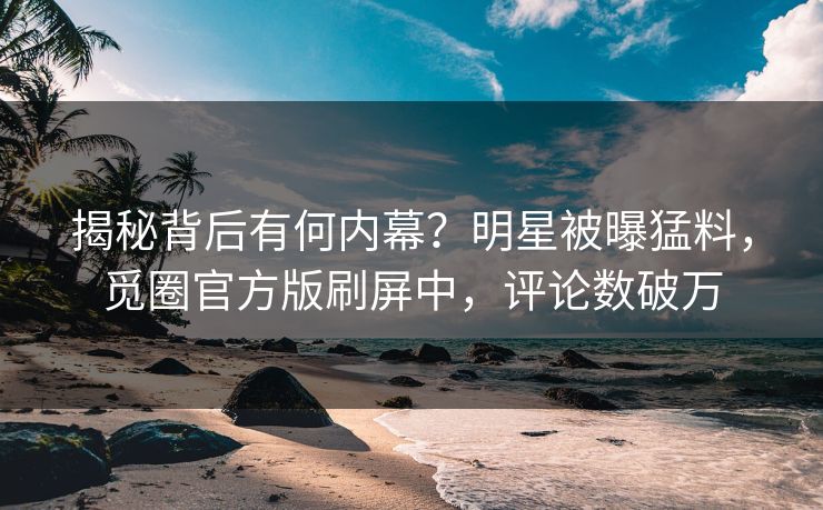 揭秘背后有何内幕？明星被曝猛料，觅圈官方版刷屏中，评论数破万