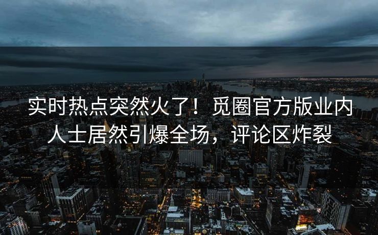 实时热点突然火了！觅圈官方版业内人士居然引爆全场，评论区炸裂