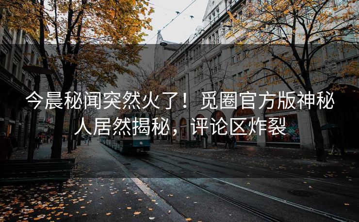 今晨秘闻突然火了！觅圈官方版神秘人居然揭秘，评论区炸裂