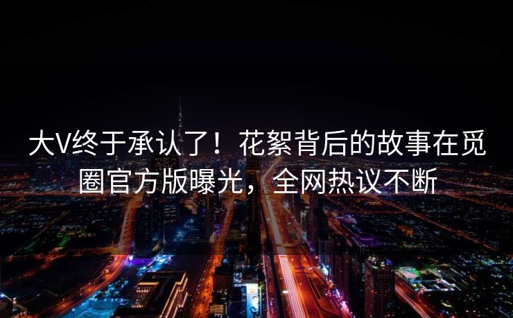 大V终于承认了！花絮背后的故事在觅圈官方版曝光，全网热议不断