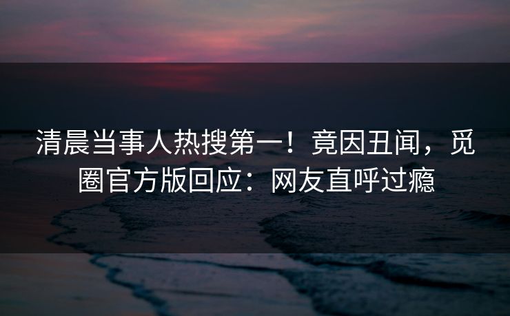 清晨当事人热搜第一！竟因丑闻，觅圈官方版回应：网友直呼过瘾