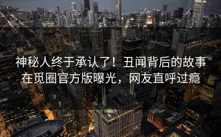 神秘人终于承认了！丑闻背后的故事在觅圈官方版曝光，网友直呼过瘾