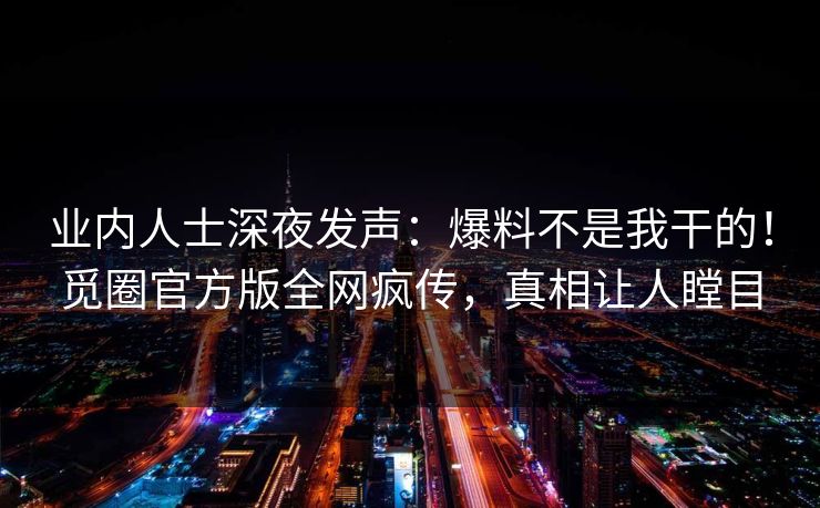 业内人士深夜发声：爆料不是我干的！觅圈官方版全网疯传，真相让人瞠目