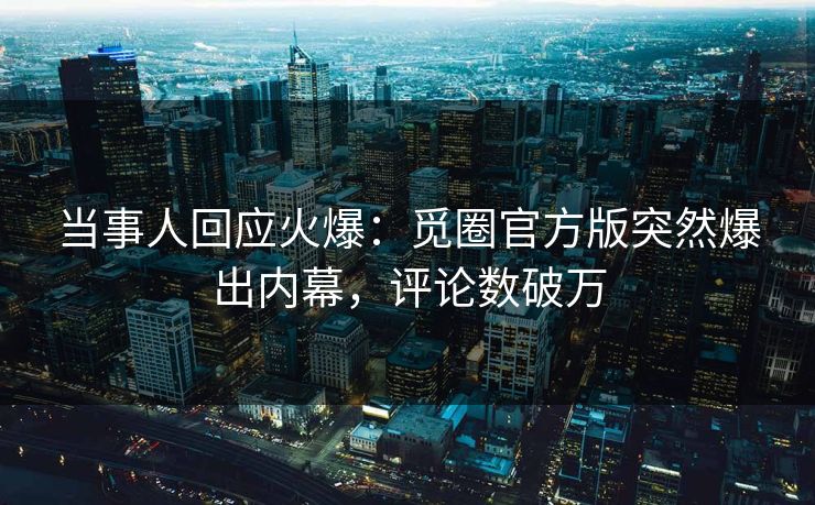 当事人回应火爆：觅圈官方版突然爆出内幕，评论数破万