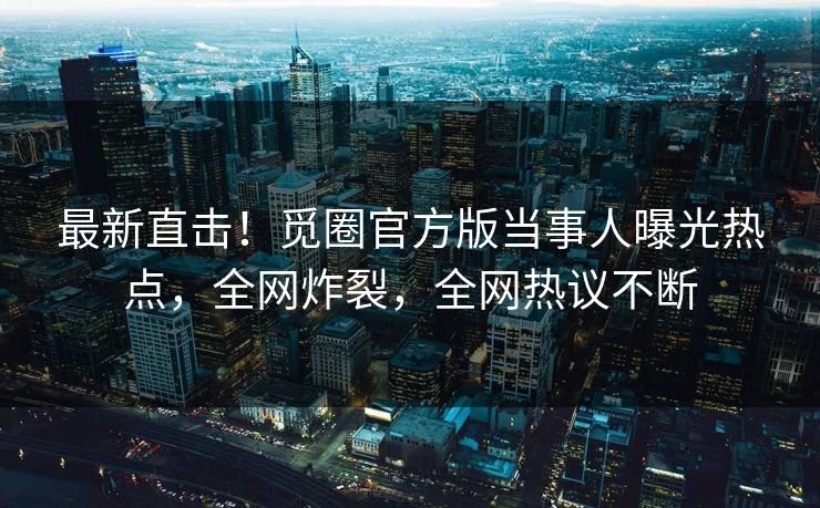 最新直击！觅圈官方版当事人曝光热点，全网炸裂，全网热议不断