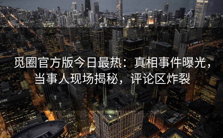 觅圈官方版今日最热：真相事件曝光，当事人现场揭秘，评论区炸裂