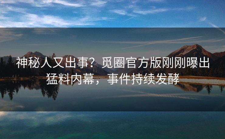 神秘人又出事？觅圈官方版刚刚曝出猛料内幕，事件持续发酵