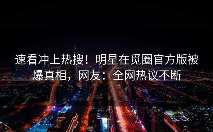 速看冲上热搜！明星在觅圈官方版被爆真相，网友：全网热议不断