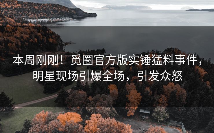 本周刚刚！觅圈官方版实锤猛料事件，明星现场引爆全场，引发众怒