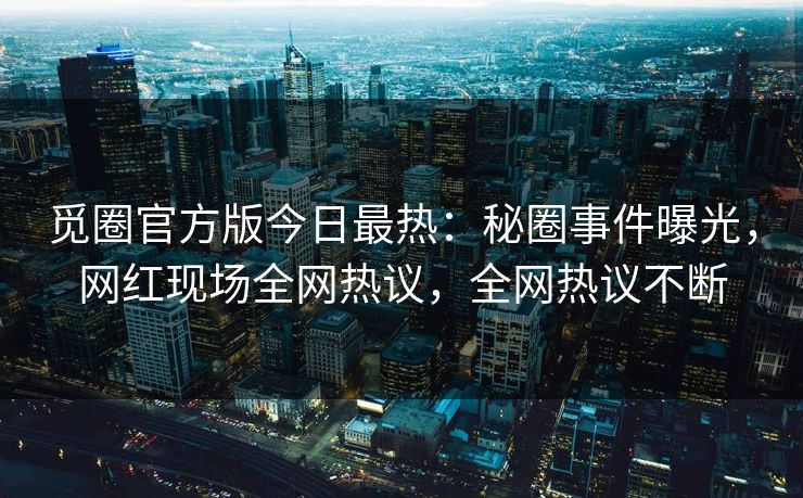 觅圈官方版今日最热：秘圈事件曝光，网红现场全网热议，全网热议不断
