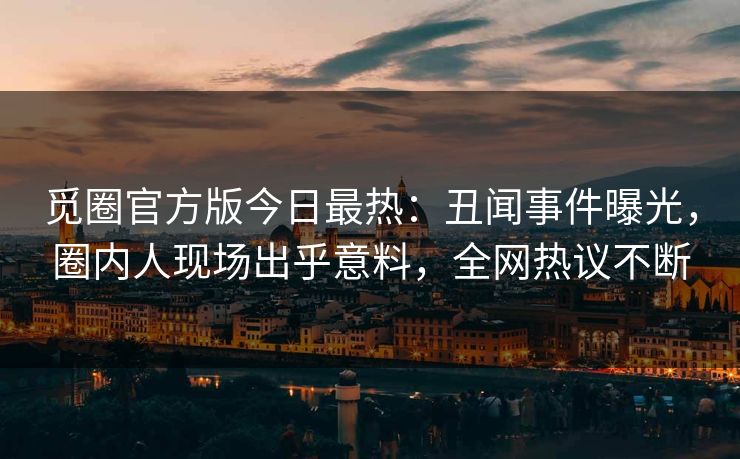 觅圈官方版今日最热：丑闻事件曝光，圈内人现场出乎意料，全网热议不断