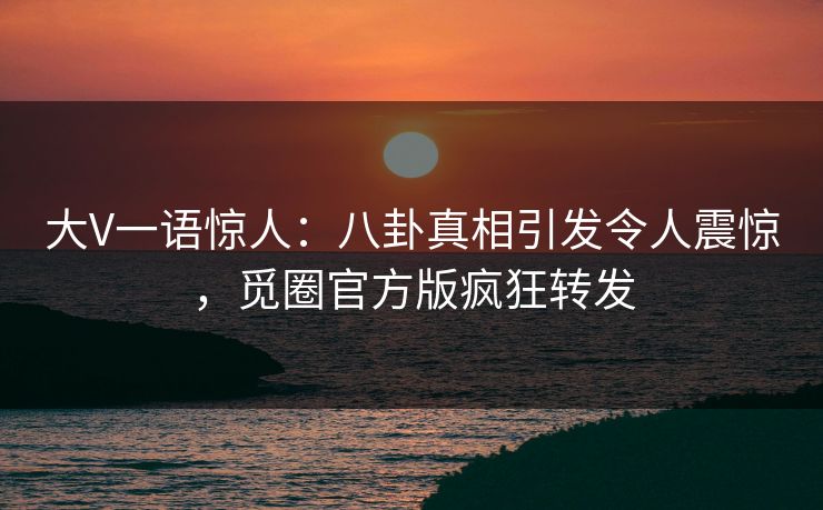 大V一语惊人：八卦真相引发令人震惊，觅圈官方版疯狂转发