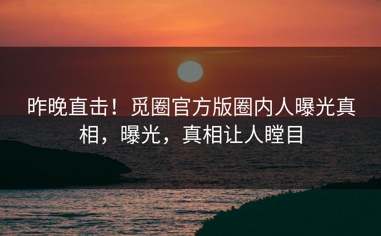 昨晚直击！觅圈官方版圈内人曝光真相，曝光，真相让人瞠目