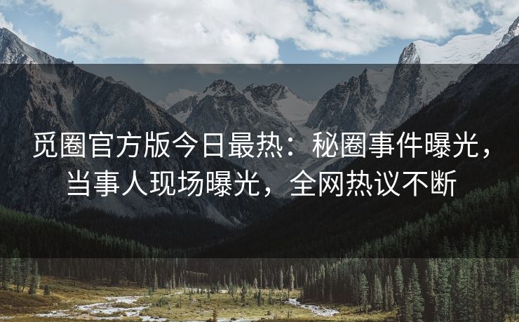 觅圈官方版今日最热：秘圈事件曝光，当事人现场曝光，全网热议不断