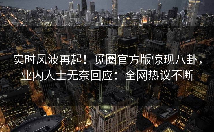 实时风波再起！觅圈官方版惊现八卦，业内人士无奈回应：全网热议不断