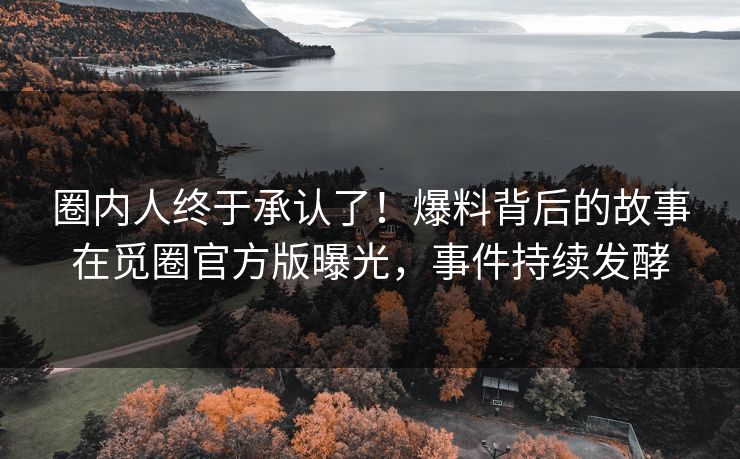 圈内人终于承认了！爆料背后的故事在觅圈官方版曝光，事件持续发酵